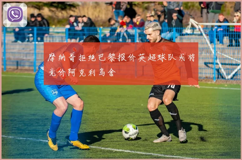 摩纳哥拒绝巴黎报价英超球队或将竞价阿克利乌舍