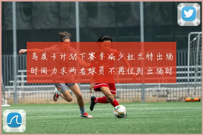 乌度卡计划下赛季减少杜兰特出场时间力求两名球员不再位列出场时间前五