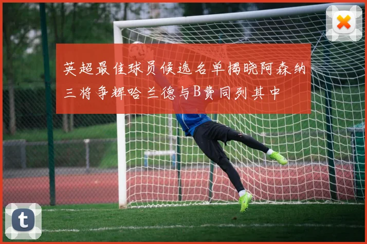 英超最佳球员候选名单揭晓阿森纳三将争辉哈兰德与B费同列其中