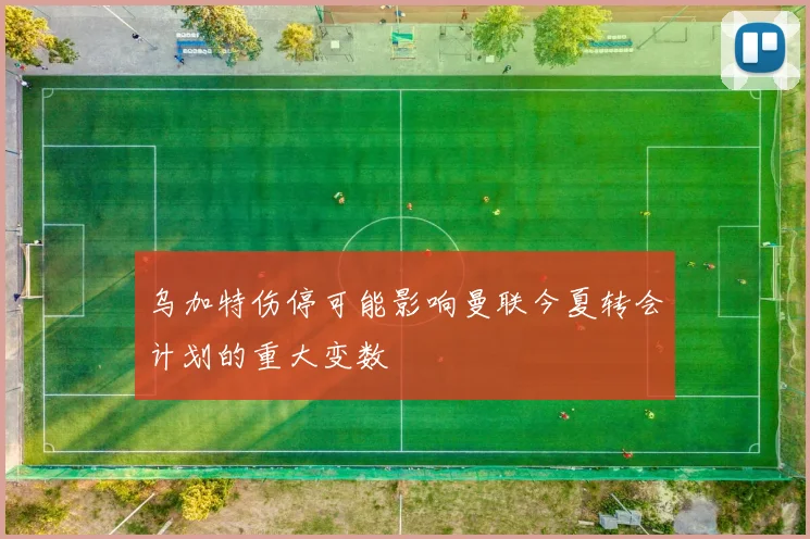 乌加特伤停可能影响曼联今夏转会计划的重大变数
