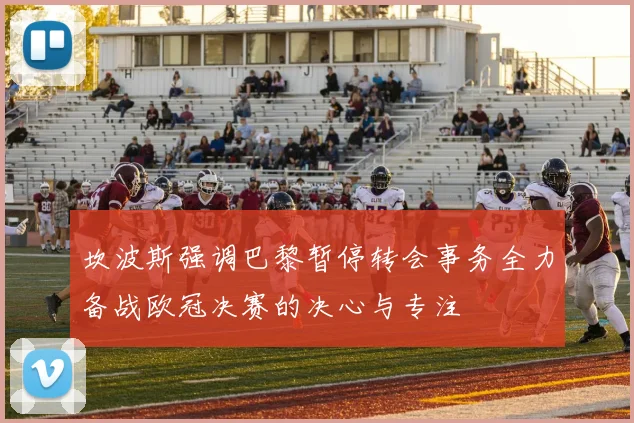 坎波斯强调巴黎暂停转会事务全力备战欧冠决赛的决心与专注