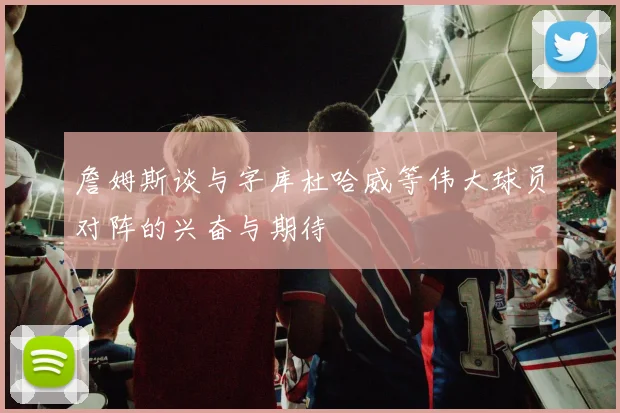 詹姆斯谈与字库杜哈威等伟大球员对阵的兴奋与期待