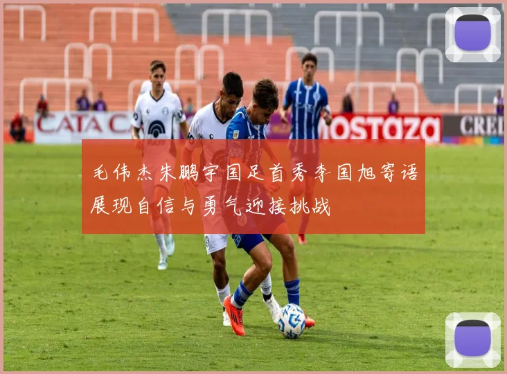 毛伟杰朱鹏宇国足首秀李国旭寄语展现自信与勇气迎接挑战