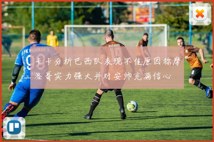 卡卡分析巴西队表现不佳原因称摩洛哥实力强大并对安帅充满信心