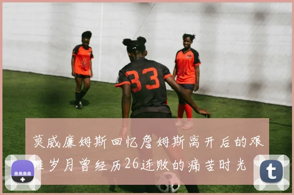 莫威廉姆斯回忆詹姆斯离开后的艰难岁月曾经历26连败的痛苦时光