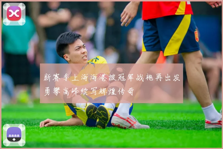 新赛季上海海港披冠军战袍再出发勇攀高峰续写辉煌传奇