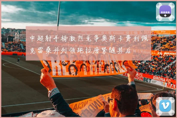 中超射手榜激烈竞争奥斯卡费利佩克雷桑并列领跑拉唐紧随其后