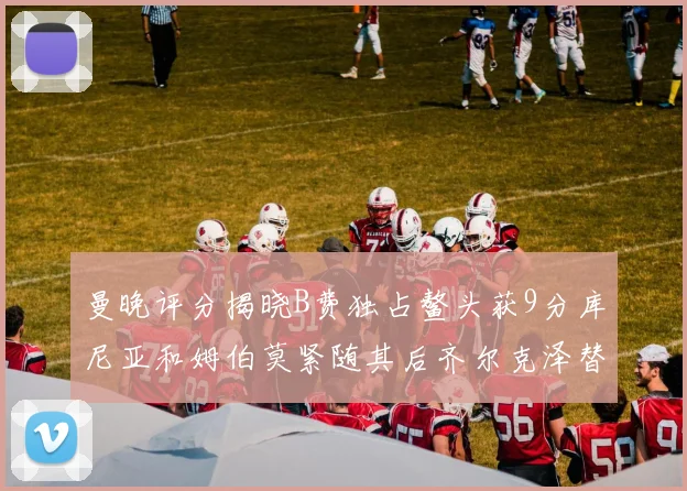 曼晚评分揭晓B费独占鳌头获9分库尼亚和姆伯莫紧随其后齐尔克泽替补仅得5分