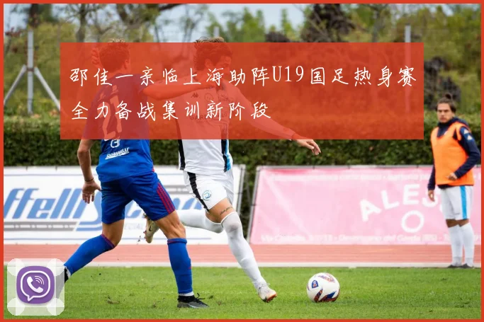 邵佳一亲临上海助阵U19国足热身赛全力备战集训新阶段