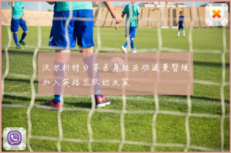 沃尔科特分享亲身经历劝道曼暂缓加入英格兰队的决策