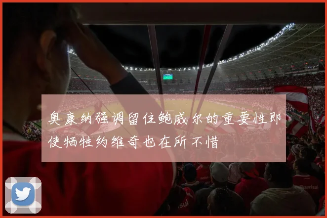 奥康纳强调留住鲍威尔的重要性即使牺牲约维奇也在所不惜